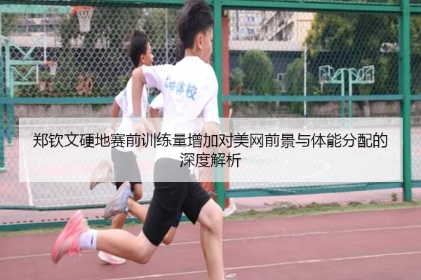 郑钦文硬地赛前训练量增加对美网前景与体能分配的深度解析