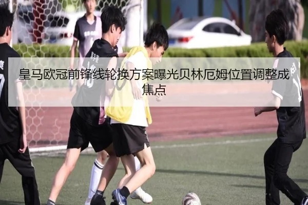 皇马欧冠前锋线轮换方案曝光贝林厄姆位置调整成焦点