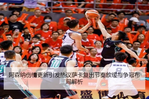阿森纳伤情更新引发热议萨卡复出节奏放缓与争冠布局解析